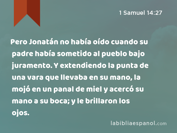 Pero Jonatán no había oído cuando su padre había sometido al pueblo bajo juramento. Y extendiendo la punta de una vara que llevaba en su mano, la mojó en un panal de miel y acercó su mano a su boca; y le brillaron los ojos. - 1 Samuel 14:27