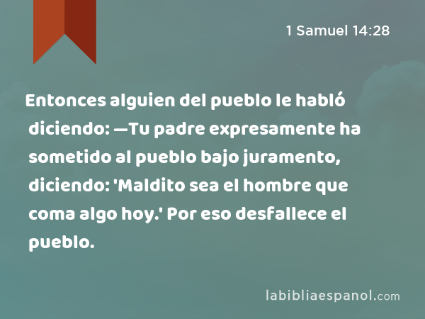 Entonces alguien del pueblo le habló diciendo: —Tu padre expresamente ha sometido al pueblo bajo juramento, diciendo: 'Maldito sea el hombre que coma algo hoy.' Por eso desfallece el pueblo. - 1 Samuel 14:28