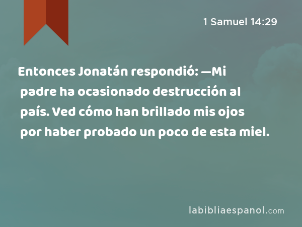 Entonces Jonatán respondió: —Mi padre ha ocasionado destrucción al país. Ved cómo han brillado mis ojos por haber probado un poco de esta miel. - 1 Samuel 14:29