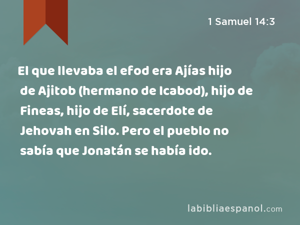 El que llevaba el efod era Ajías hijo de Ajitob (hermano de Icabod), hijo de Fineas, hijo de Elí, sacerdote de Jehovah en Silo. Pero el pueblo no sabía que Jonatán se había ido. - 1 Samuel 14:3