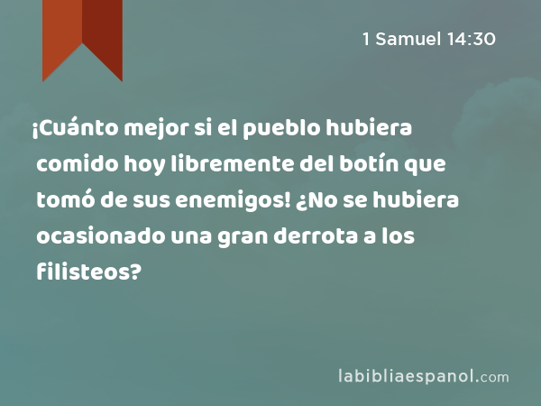 ¡Cuánto mejor si el pueblo hubiera comido hoy libremente del botín que tomó de sus enemigos! ¿No se hubiera ocasionado una gran derrota a los filisteos? - 1 Samuel 14:30