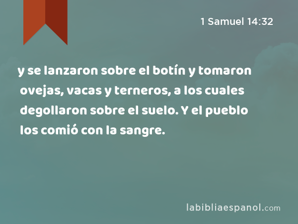 y se lanzaron sobre el botín y tomaron ovejas, vacas y terneros, a los cuales degollaron sobre el suelo. Y el pueblo los comió con la sangre. - 1 Samuel 14:32