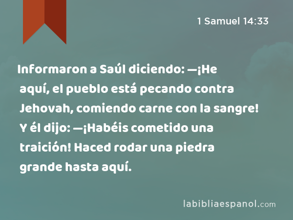 Informaron a Saúl diciendo: —¡He aquí, el pueblo está pecando contra Jehovah, comiendo carne con la sangre! Y él dijo: —¡Habéis cometido una traición! Haced rodar una piedra grande hasta aquí. - 1 Samuel 14:33