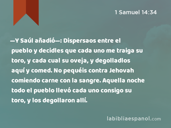 —Y Saúl añadió—: Dispersaos entre el pueblo y decidles que cada uno me traiga su toro, y cada cual su oveja, y degolladlos aquí y comed. No pequéis contra Jehovah comiendo carne con la sangre. Aquella noche todo el pueblo llevó cada uno consigo su toro, y los degollaron allí. - 1 Samuel 14:34