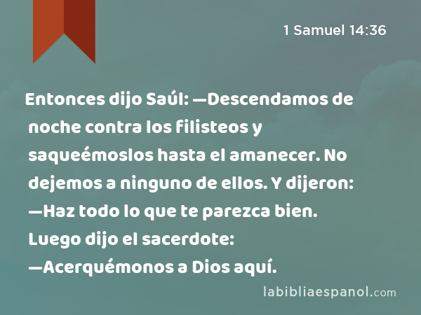 Entonces dijo Saúl: —Descendamos de noche contra los filisteos y saqueémoslos hasta el amanecer. No dejemos a ninguno de ellos. Y dijeron: —Haz todo lo que te parezca bien. Luego dijo el sacerdote: —Acerquémonos a Dios aquí. - 1 Samuel 14:36