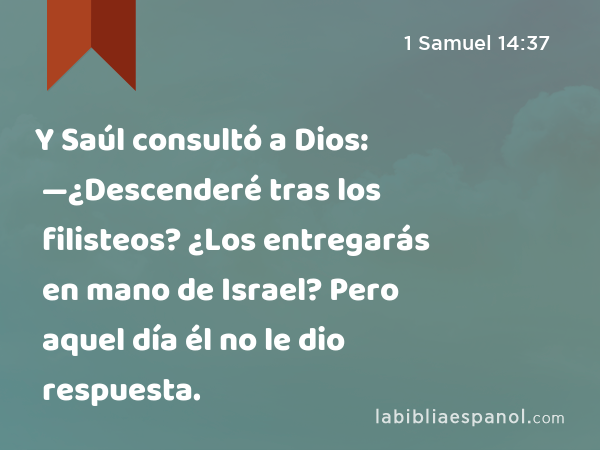 Y Saúl consultó a Dios: —¿Descenderé tras los filisteos? ¿Los entregarás en mano de Israel? Pero aquel día él no le dio respuesta. - 1 Samuel 14:37