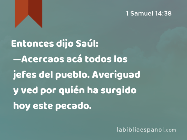 Entonces dijo Saúl: —Acercaos acá todos los jefes del pueblo. Averiguad y ved por quién ha surgido hoy este pecado. - 1 Samuel 14:38