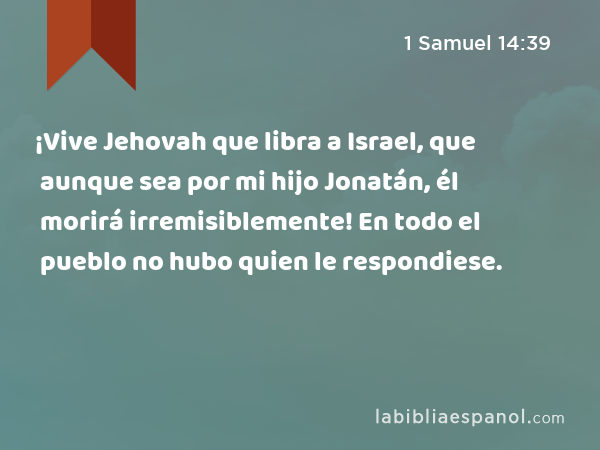 ¡Vive Jehovah que libra a Israel, que aunque sea por mi hijo Jonatán, él morirá irremisiblemente! En todo el pueblo no hubo quien le respondiese. - 1 Samuel 14:39