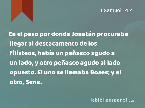 En el paso por donde Jonatán procuraba llegar al destacamento de los filisteos, había un peñasco agudo a un lado, y otro peñasco agudo al lado opuesto. El uno se llamaba Boses; y el otro, Sene. - 1 Samuel 14:4