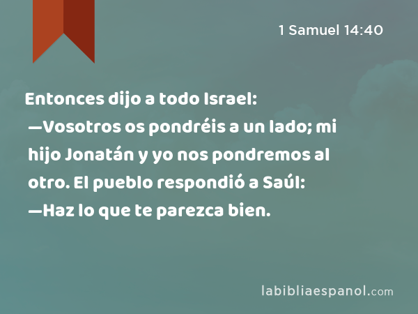 Entonces dijo a todo Israel: —Vosotros os pondréis a un lado; mi hijo Jonatán y yo nos pondremos al otro. El pueblo respondió a Saúl: —Haz lo que te parezca bien. - 1 Samuel 14:40