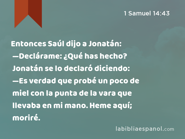 Entonces Saúl dijo a Jonatán: —Declárame: ¿Qué has hecho? Jonatán se lo declaró diciendo: —Es verdad que probé un poco de miel con la punta de la vara que llevaba en mi mano. Heme aquí; moriré. - 1 Samuel 14:43