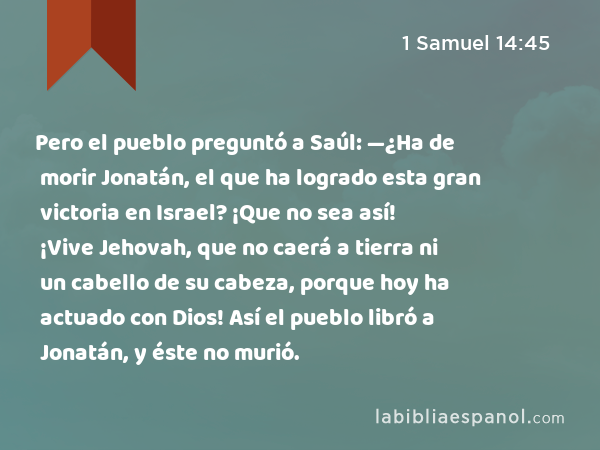 Pero el pueblo preguntó a Saúl: —¿Ha de morir Jonatán, el que ha logrado esta gran victoria en Israel? ¡Que no sea así! ¡Vive Jehovah, que no caerá a tierra ni un cabello de su cabeza, porque hoy ha actuado con Dios! Así el pueblo libró a Jonatán, y éste no murió. - 1 Samuel 14:45