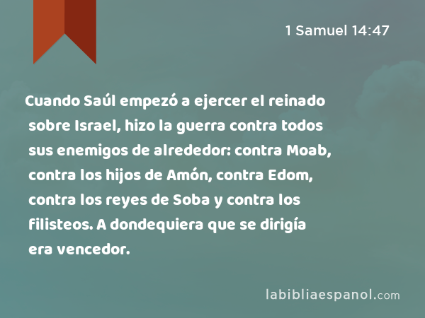 Cuando Saúl empezó a ejercer el reinado sobre Israel, hizo la guerra contra todos sus enemigos de alrededor: contra Moab, contra los hijos de Amón, contra Edom, contra los reyes de Soba y contra los filisteos. A dondequiera que se dirigía era vencedor. - 1 Samuel 14:47