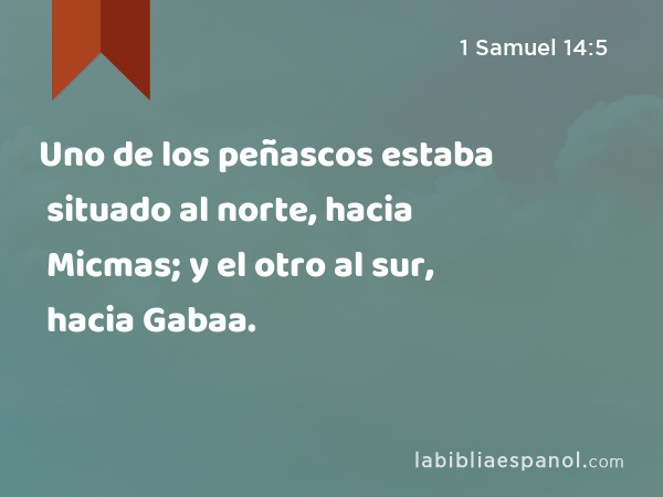 Uno de los peñascos estaba situado al norte, hacia Micmas; y el otro al sur, hacia Gabaa. - 1 Samuel 14:5