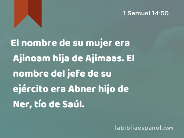 El nombre de su mujer era Ajinoam hija de Ajimaas. El nombre del jefe de su ejército era Abner hijo de Ner, tío de Saúl. - 1 Samuel 14:50