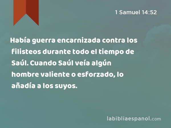 Había guerra encarnizada contra los filisteos durante todo el tiempo de Saúl. Cuando Saúl veía algún hombre valiente o esforzado, lo añadía a los suyos. - 1 Samuel 14:52