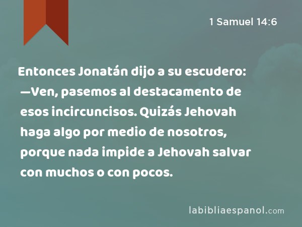 Entonces Jonatán dijo a su escudero: —Ven, pasemos al destacamento de esos incircuncisos. Quizás Jehovah haga algo por medio de nosotros, porque nada impide a Jehovah salvar con muchos o con pocos. - 1 Samuel 14:6