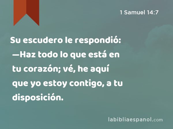 Su escudero le respondió: —Haz todo lo que está en tu corazón; vé, he aquí que yo estoy contigo, a tu disposición. - 1 Samuel 14:7