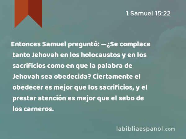 Entonces Samuel preguntó: —¿Se complace tanto Jehovah en los holocaustos y en los sacrificios como en que la palabra de Jehovah sea obedecida? Ciertamente el obedecer es mejor que los sacrificios, y el prestar atención es mejor que el sebo de los carneros. - 1 Samuel 15:22