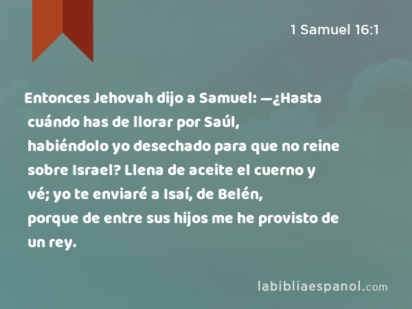 Entonces Jehovah dijo a Samuel: —¿Hasta cuándo has de llorar por Saúl, habiéndolo yo desechado para que no reine sobre Israel? Llena de aceite el cuerno y vé; yo te enviaré a Isaí, de Belén, porque de entre sus hijos me he provisto de un rey. - 1 Samuel 16:1