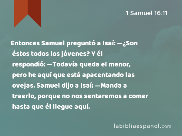 Entonces Samuel preguntó a Isaí: —¿Son éstos todos los jóvenes? Y él respondió: —Todavía queda el menor, pero he aquí que está apacentando las ovejas. Samuel dijo a Isaí: —Manda a traerlo, porque no nos sentaremos a comer hasta que él llegue aquí. - 1 Samuel 16:11