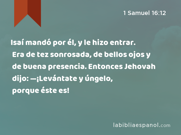 Isaí mandó por él, y le hizo entrar. Era de tez sonrosada, de bellos ojos y de buena presencia. Entonces Jehovah dijo: —¡Levántate y úngelo, porque éste es! - 1 Samuel 16:12