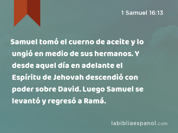 Samuel tomó el cuerno de aceite y lo ungió en medio de sus hermanos. Y desde aquel día en adelante el Espíritu de Jehovah descendió con poder sobre David. Luego Samuel se levantó y regresó a Ramá. - 1 Samuel 16:13