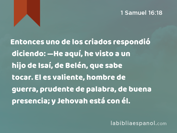 Entonces uno de los criados respondió diciendo: —He aquí, he visto a un hijo de Isaí, de Belén, que sabe tocar. El es valiente, hombre de guerra, prudente de palabra, de buena presencia; y Jehovah está con él. - 1 Samuel 16:18