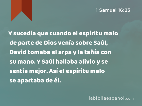 Y sucedía que cuando el espíritu malo de parte de Dios venía sobre Saúl, David tomaba el arpa y la tañía con su mano. Y Saúl hallaba alivio y se sentía mejor. Así el espíritu malo se apartaba de él. - 1 Samuel 16:23