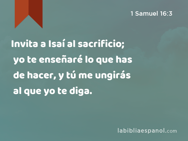 Invita a Isaí al sacrificio; yo te enseñaré lo que has de hacer, y tú me ungirás al que yo te diga. - 1 Samuel 16:3