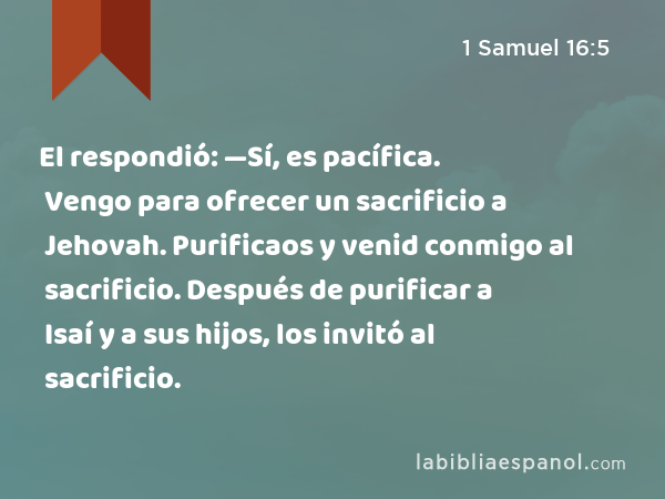 El respondió: —Sí, es pacífica. Vengo para ofrecer un sacrificio a Jehovah. Purificaos y venid conmigo al sacrificio. Después de purificar a Isaí y a sus hijos, los invitó al sacrificio. - 1 Samuel 16:5