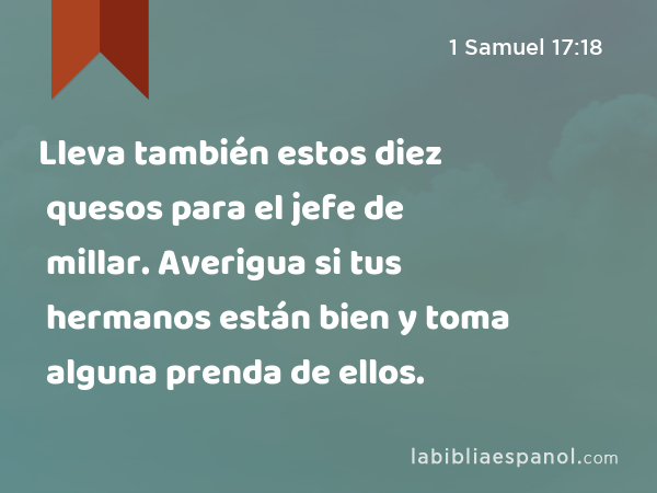 Lleva también estos diez quesos para el jefe de millar. Averigua si tus hermanos están bien y toma alguna prenda de ellos. - 1 Samuel 17:18