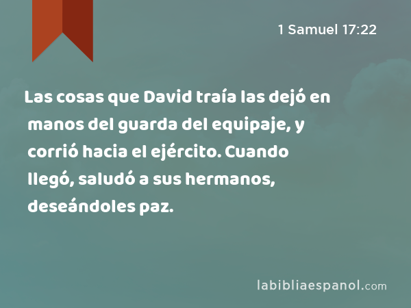 Las cosas que David traía las dejó en manos del guarda del equipaje, y corrió hacia el ejército. Cuando llegó, saludó a sus hermanos, deseándoles paz. - 1 Samuel 17:22