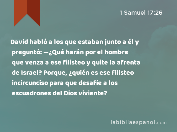 David habló a los que estaban junto a él y preguntó: —¿Qué harán por el hombre que venza a ese filisteo y quite la afrenta de Israel? Porque, ¿quién es ese filisteo incircunciso para que desafíe a los escuadrones del Dios viviente? - 1 Samuel 17:26