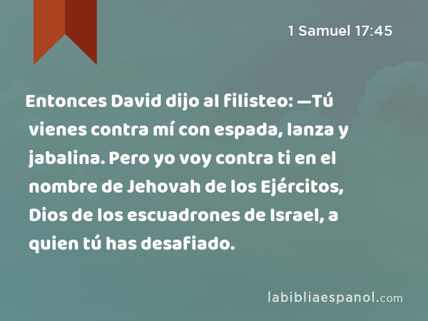 Entonces David dijo al filisteo: —Tú vienes contra mí con espada, lanza y jabalina. Pero yo voy contra ti en el nombre de Jehovah de los Ejércitos, Dios de los escuadrones de Israel, a quien tú has desafiado. - 1 Samuel 17:45