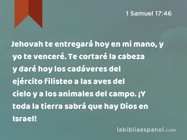 Jehovah te entregará hoy en mi mano, y yo te venceré. Te cortaré la cabeza y daré hoy los cadáveres del ejército filisteo a las aves del cielo y a los animales del campo. ¡Y toda la tierra sabrá que hay Dios en Israel! - 1 Samuel 17:46