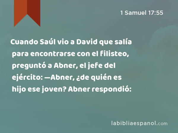 Cuando Saúl vio a David que salía para encontrarse con el filisteo, preguntó a Abner, el jefe del ejército: —Abner, ¿de quién es hijo ese joven? Abner respondió: - 1 Samuel 17:55