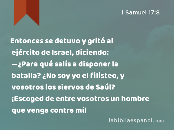 Entonces se detuvo y gritó al ejército de Israel, diciendo: —¿Para qué salís a disponer la batalla? ¿No soy yo el filisteo, y vosotros los siervos de Saúl? ¡Escoged de entre vosotros un hombre que venga contra mí! - 1 Samuel 17:8