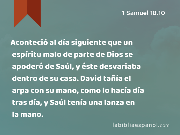 Aconteció al día siguiente que un espíritu malo de parte de Dios se apoderó de Saúl, y éste desvariaba dentro de su casa. David tañía el arpa con su mano, como lo hacía día tras día, y Saúl tenía una lanza en la mano. - 1 Samuel 18:10