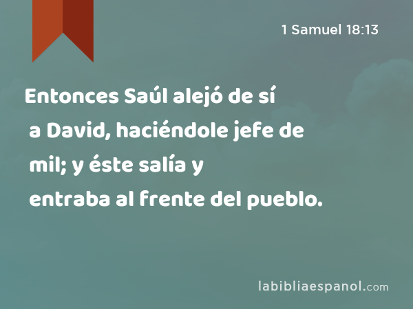 Entonces Saúl alejó de sí a David, haciéndole jefe de mil; y éste salía y entraba al frente del pueblo. - 1 Samuel 18:13