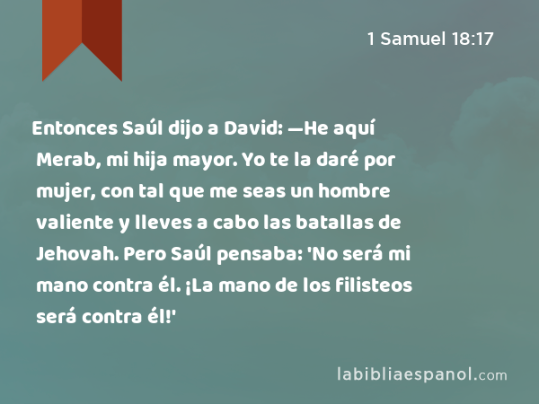 Entonces Saúl dijo a David: —He aquí Merab, mi hija mayor. Yo te la daré por mujer, con tal que me seas un hombre valiente y lleves a cabo las batallas de Jehovah. Pero Saúl pensaba: 'No será mi mano contra él. ¡La mano de los filisteos será contra él!' - 1 Samuel 18:17