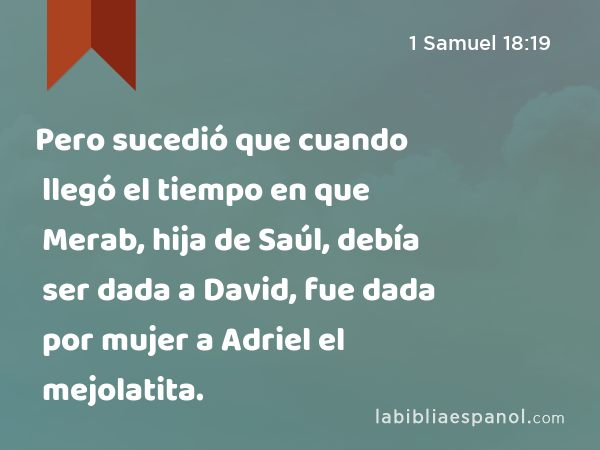 Pero sucedió que cuando llegó el tiempo en que Merab, hija de Saúl, debía ser dada a David, fue dada por mujer a Adriel el mejolatita. - 1 Samuel 18:19