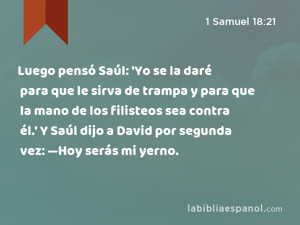 Luego pensó Saúl: 'Yo se la daré para que le sirva de trampa y para que la mano de los filisteos sea contra él.' Y Saúl dijo a David por segunda vez: —Hoy serás mi yerno. - 1 Samuel 18:21