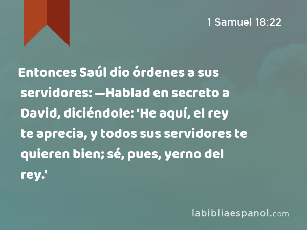 Entonces Saúl dio órdenes a sus servidores: —Hablad en secreto a David, diciéndole: 'He aquí, el rey te aprecia, y todos sus servidores te quieren bien; sé, pues, yerno del rey.' - 1 Samuel 18:22