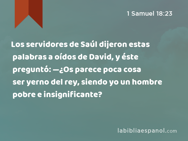 Los servidores de Saúl dijeron estas palabras a oídos de David, y éste preguntó: —¿Os parece poca cosa ser yerno del rey, siendo yo un hombre pobre e insignificante? - 1 Samuel 18:23