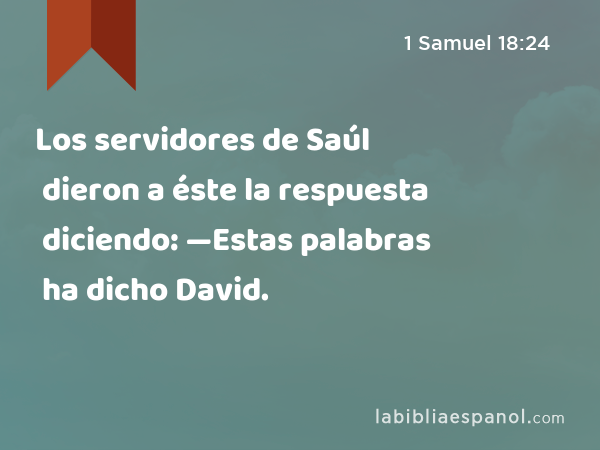 Los servidores de Saúl dieron a éste la respuesta diciendo: —Estas palabras ha dicho David. - 1 Samuel 18:24