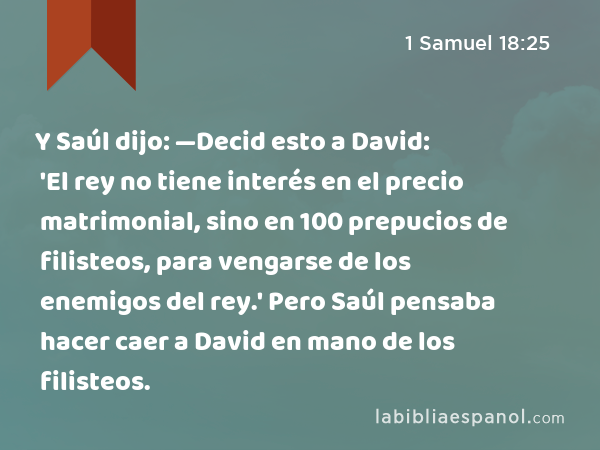 Y Saúl dijo: —Decid esto a David: 'El rey no tiene interés en el precio matrimonial, sino en 100 prepucios de filisteos, para vengarse de los enemigos del rey.' Pero Saúl pensaba hacer caer a David en mano de los filisteos. - 1 Samuel 18:25