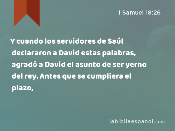 Y cuando los servidores de Saúl declararon a David estas palabras, agradó a David el asunto de ser yerno del rey. Antes que se cumpliera el plazo, - 1 Samuel 18:26