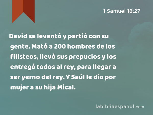 David se levantó y partió con su gente. Mató a 200 hombres de los filisteos, llevó sus prepucios y los entregó todos al rey, para llegar a ser yerno del rey. Y Saúl le dio por mujer a su hija Mical. - 1 Samuel 18:27