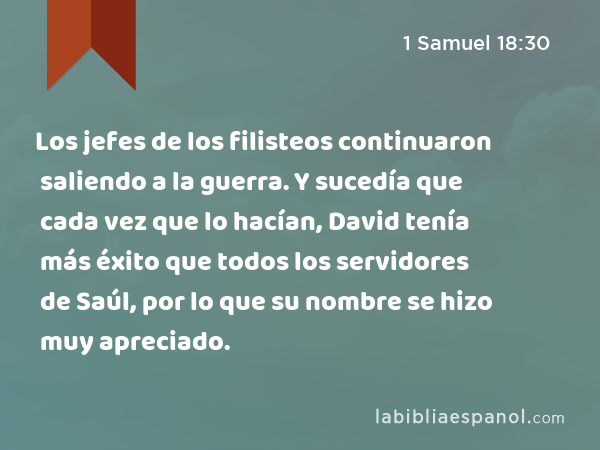 Los jefes de los filisteos continuaron saliendo a la guerra. Y sucedía que cada vez que lo hacían, David tenía más éxito que todos los servidores de Saúl, por lo que su nombre se hizo muy apreciado. - 1 Samuel 18:30